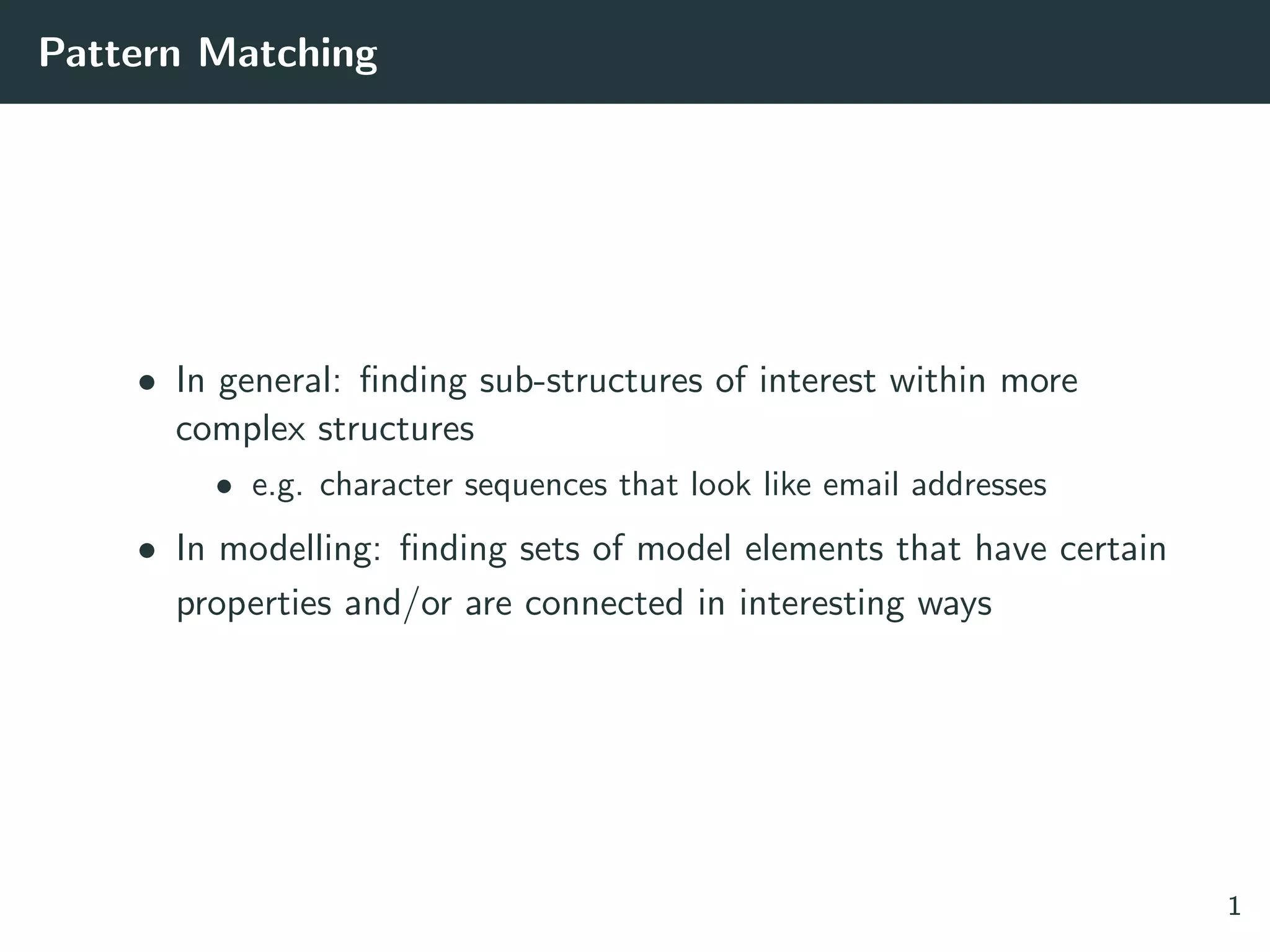 Pattern Matching
• In general: ﬁnding sub-structures of interest within more
complex structures
• e.g. character sequences that look like email addresses
• In modelling: ﬁnding sets of model elements that have certain
properties and/or are connected in interesting ways
1
 