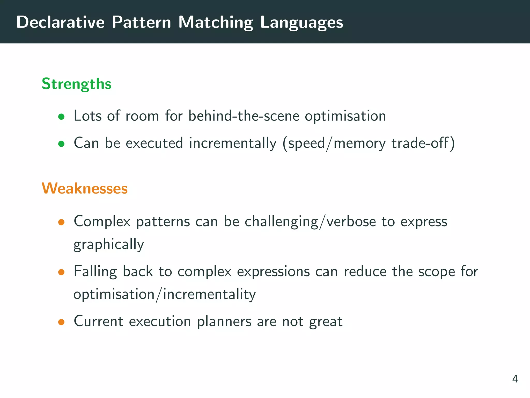 Declarative Pattern Matching Languages
Strengths
• Lots of room for behind-the-scene optimisation
• Can be executed incrementally (speed/memory trade-oﬀ)
Weaknesses
• Complex patterns can be challenging/verbose to express
graphically
• Falling back to complex expressions can reduce the scope for
optimisation/incrementality
• Current execution planners are not great
4
 