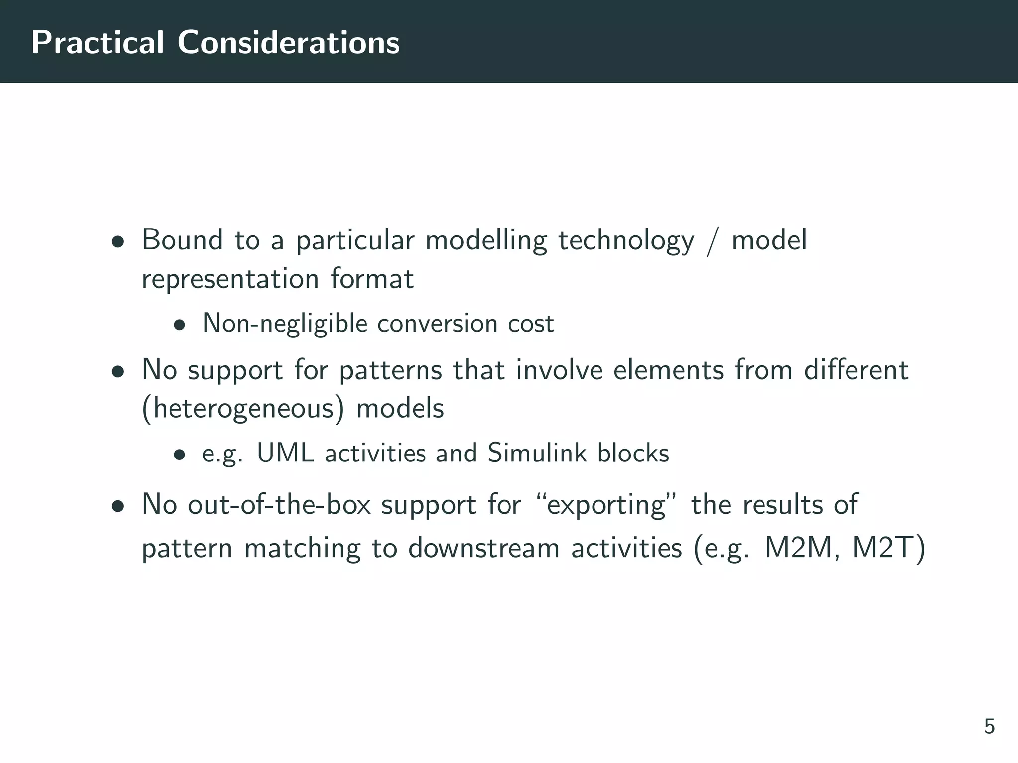 Practical Considerations
• Bound to a particular modelling technology / model
representation format
• Non-negligible conversion cost
• No support for patterns that involve elements from diﬀerent
(heterogeneous) models
• e.g. UML activities and Simulink blocks
• No out-of-the-box support for “exporting” the results of
pattern matching to downstream activities (e.g. M2M, M2T)
5
 
