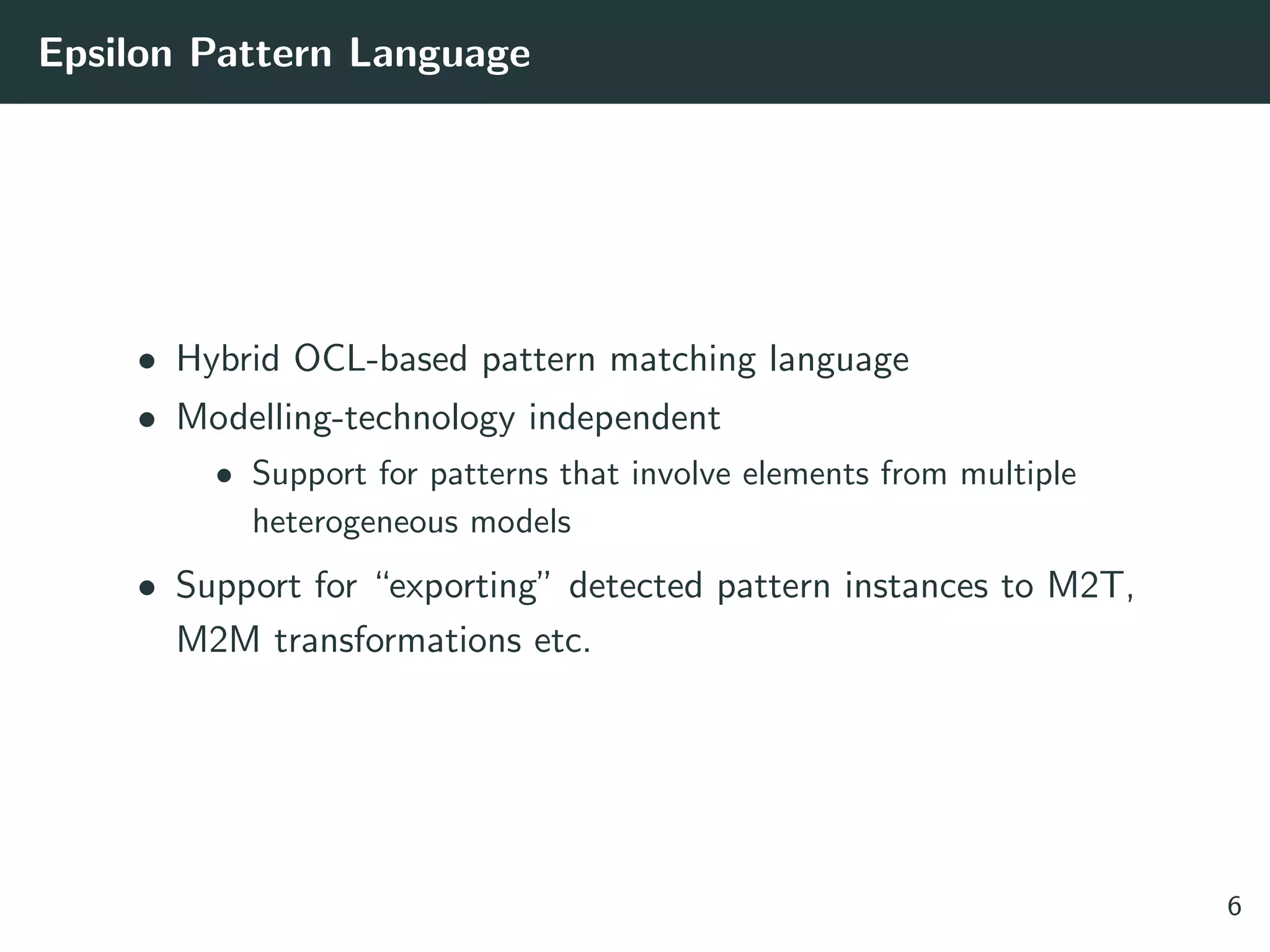 Epsilon Pattern Language
• Hybrid OCL-based pattern matching language
• Modelling-technology independent
• Support for patterns that involve elements from multiple
heterogeneous models
• Support for “exporting” detected pattern instances to M2T,
M2M transformations etc.
6
 