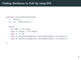 Finding Attributes to Pull Up using EPL
pattern AttributesToPullUp
c : EClass ,
a1 , a2 : EAttribute {
match :
a1.name = a2.name
and a1.eType = a2.eType
and a1 <> a2
and a1. eContainingClass . eAllSuperTypes .includes(c)
and a2. eContainingClass . eAllSuperTypes .includes(c)
}
9
 