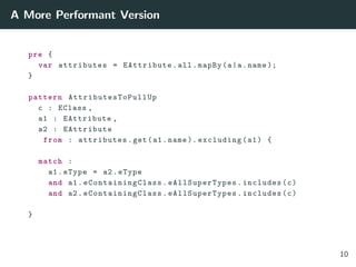 A More Performant Version
pre {
var attributes = EAttribute.all.mapBy(a|a.name );
}
pattern AttributesToPullUp
c : EClass ,
a1 : EAttribute ,
a2 : EAttribute
from : attributes.get(a1.name ). excluding(a1) {
match :
a1.eType = a2.eType
and a1. eContainingClass . eAllSuperTypes .includes(c)
and a2. eContainingClass . eAllSuperTypes .includes(c)
}
10
 