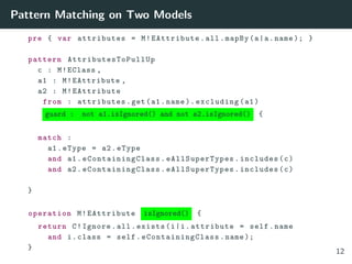 Pattern Matching on Two Models
pre { var attributes = M!EAttribute.all.mapBy(a|a.name ); }
pattern AttributesToPullUp
c : M!EClass ,
a1 : M!EAttribute ,
a2 : M!EAttribute
from : attributes.get(a1.name ). excluding(a1)
guard : not a1.isIgnored() and not a2.isIgnored() {
match :
a1.eType = a2.eType
and a1. eContainingClass . eAllSuperTypes .includes(c)
and a2. eContainingClass . eAllSuperTypes .includes(c)
}
operation M!EAttribute isIgnored() {
return C!Ignore.all.exists(i|i.attribute = self.name
and i.class = self. eContainingClass .name );
}
12
 