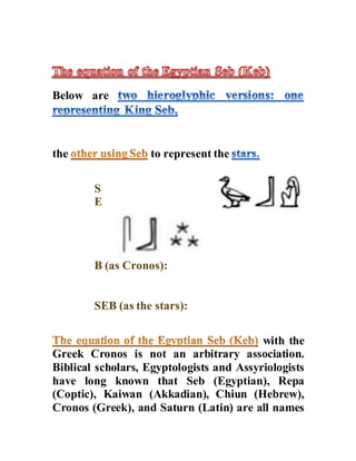 Below are
the to represent the
S
E
B (as Cronos):
SEB (as the stars):
with the
Greek Cronos is not an arbitrary association.
Biblical scholars, Egyptologists and Assyriologists
have long known that Seb (Egyptian), Repa
(Coptic), Kaiwan (Akkadian), Chiun (Hebrew),
Cronos (Greek), and Saturn (Latin) are all names
 