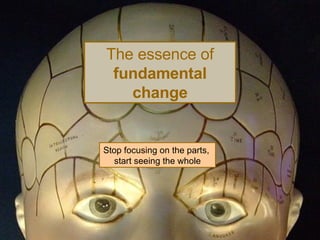 The essence of  fundamental change Stop focusing on the parts,  start seeing the whole 