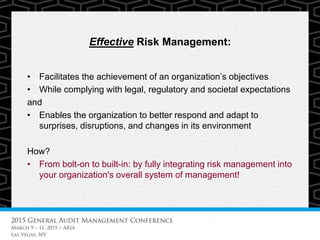 Effective Risk Management:
• Facilitates the achievement of an organization’s objectives
• While complying with legal, regulatory and societal expectations
and
• Enables the organization to better respond and adapt to
surprises, disruptions, and changes in its environment
How?
• From bolt-on to built-in: by fully integrating risk management into
your organization's overall system of management!
 