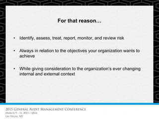 For that reason…
• Identify, assess, treat, report, monitor, and review risk
• Always in relation to the objectives your organization wants to
achieve
• While giving consideration to the organization’s ever changing
internal and external context
 
