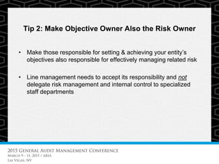 Tip 2: Make Objective Owner Also the Risk Owner
• Make those responsible for setting & achieving your entity’s
objectives also responsible for effectively managing related risk
• Line management needs to accept its responsibility and not
delegate risk management and internal control to specialized
staff departments
 