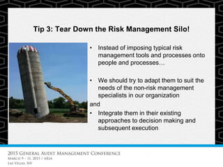 Tip 3: Tear Down the Risk Management Silo!
• Instead of imposing typical risk
management tools and processes onto
people and processes…
• We should try to adapt them to suit the
needs of the non-risk management
specialists in our organization
and
• Integrate them in their existing
approaches to decision making and
subsequent execution
 