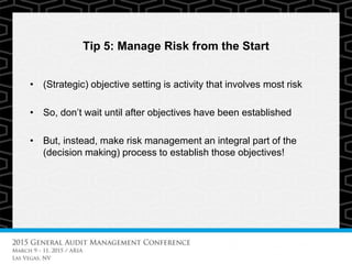 Tip 5: Manage Risk from the Start
• (Strategic) objective setting is activity that involves most risk
• So, don’t wait until after objectives have been established
• But, instead, make risk management an integral part of the
(decision making) process to establish those objectives!
 