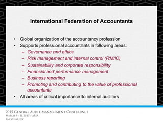 International Federation of Accountants
• Global organization of the accountancy profession
• Supports professional accountants in following areas:
– Governance and ethics
– Risk management and internal control (RM/IC)
– Sustainability and corporate responsibility
– Financial and performance management
– Business reporting
– Promoting and contributing to the value of professional
accountants
• All areas of critical importance to internal auditors
 