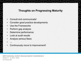 Thoughts on Progressing Maturity
• Consult and communicate!
• Consider good practice developments
• Use the Frameworks
• Perform gap analysis
• Determine performance
• Look at audit results
• Analyze serious flaws
• …
• Continuously move to improvement!
 