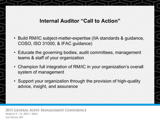 Internal Auditor “Call to Action”
• Build RM/IC subject-matter-expertise (IIA standards & guidance,
COSO, ISO 31000, & IFAC guidance)
• Educate the governing bodies, audit committees, management
teams & staff of your organization
• Champion full integration of RM/IC in your organization’s overall
system of management
• Support your organization through the provision of high-quality
advice, insight, and assurance
 