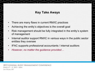 Key Take Aways
• There are many flaws in current RM/IC practices
• Achieving the entity’s objectives is the overall goal
• Risk management should be fully integrated in the entity’s system
of management
• Internal auditor support RM/IC in various ways in the public sector
entities they oversee
• IFAC supports professional accountants / internal auditors
• However, no matter the guidance provided…
 