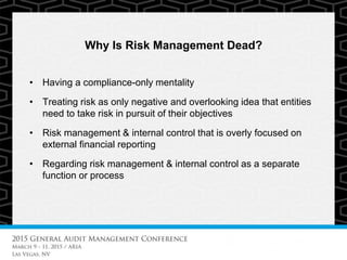 Why Is Risk Management Dead?
• Having a compliance-only mentality
• Treating risk as only negative and overlooking idea that entities
need to take risk in pursuit of their objectives
• Risk management & internal control that is overly focused on
external financial reporting
• Regarding risk management & internal control as a separate
function or process
 