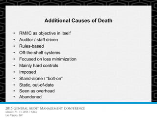 Additional Causes of Death
• RM/IC as objective in itself
• Auditor / staff driven
• Rules-based
• Off-the-shelf systems
• Focused on loss minimization
• Mainly hard controls
• Imposed
• Stand-alone / “bolt-on”
• Static, out-of-date
• Seen as overhead
• Abandoned
 