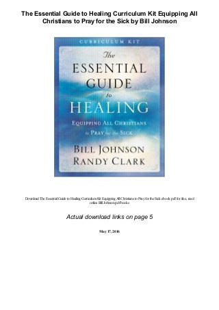 The Essential Guide to Healing Curriculum Kit Equipping All
Christians to Pray for the Sick by Bill Johnson
Download The EssentialGuide to HealingCurriculumKit EquippingAllChristians to Prayfor the Sick ebook pdffor free, read
online BillJohnsonpdfbooks
Actual download links on page 5
May 17, 2016
 