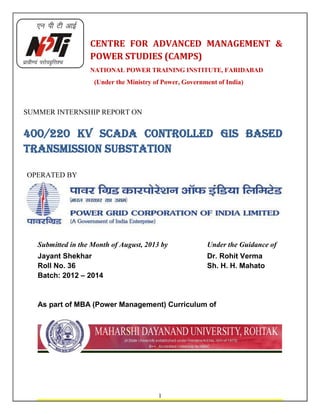 1
CENTRE FOR ADVANCED MANAGEMENT &
POWER STUDIES (CAMPS)
NATIONAL POWER TRAINING INSTITUTE, FARIDABAD
(Under the Ministry of Power, Government of India)
SUMMER INTERNSHIP REPORT ON
400/220 kV SCADA controlled gis based
TRANSMISSION SUBSTATION
OPERATED BY
Submitted in the Month of August, 2013 by Under the Guidance of
Jayant Shekhar Dr. Rohit Verma
Roll No. 36 Sh. H. H. Mahato
Batch: 2012 – 2014
As part of MBA (Power Management) Curriculum of
 