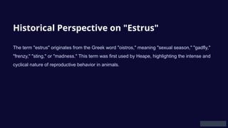 Historical Perspective on "Estrus"
The term "estrus" originates from the Greek word "oistros," meaning "sexual season," "gadfly,"
"frenzy," "sting," or "madness." This term was first used by Heape, highlighting the intense and
cyclical nature of reproductive behavior in animals.
 