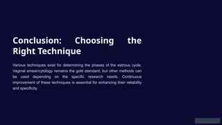 Conclusion: Choosing the
Right Technique
Various techniques exist for determining the phases of the estrous cycle.
Vaginal smear/cytology remains the gold standard, but other methods can
be used depending on the specific research needs. Continuous
improvement of these techniques is essential for enhancing their reliability
and specificity.
 
