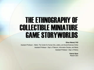 THE ETHNOGRAPHY OF
COLLECTIBLE MINIATURE
  GAME STORYWORLDS
                                                                          Ethan Watrall, PhD
Assistant Professor – Matrix: The Center for Human Arts, Letters, and Social Sciences Online
                      Assistant Professor - Dept. of Telecom, Information Studies, and Media
                                                         Assistant Professor - Dept. of History

                                                                                Patrick Shaw
                                                                                 Reactor Zero
 