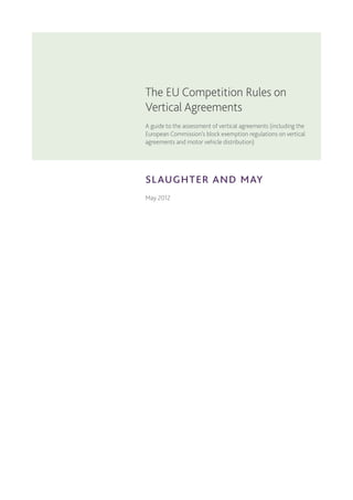 slaughter and may
The EU Competition Rules on
Vertical Agreements
A guide to the assessment of vertical agreements (including the
European Commission’s block exemption regulations on vertical
agreements and motor vehicle distribution)
May 2012
 
