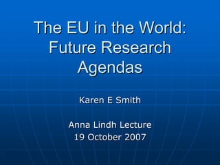 The EU in the World:
  Future Research
      Agendas
      Karen E Smith

    Anna Lindh Lecture
     19 October 2007