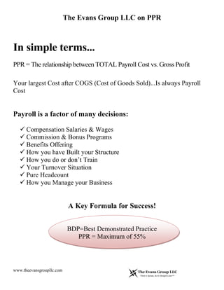 The Evans Group LLC on PPR
www.theevansgroupllc.com
In simple terms...
PPR = The relationship between TOTAL Payroll Cost vs. Gross Profit
Your largest Cost after COGS (Cost of Goods Sold)...Is always Payroll
Cost
Payroll is a factor of many decisions:
 Compensation Salaries & Wages
 Commission & Bonus Programs
 Benefits Offering
 How you have Built your Structure
 How you do or don’t Train
 Your Turnover Situation
 Pure Headcount
 How you Manage your Business
A Key Formula for Success!
BDP=Best Demonstrated Practice
PPR = Maximum of 55%
 
