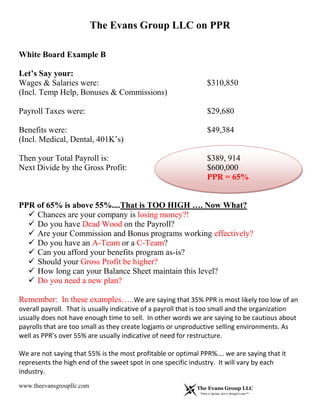 The Evans Group LLC on PPR
www.theevansgroupllc.com
White Board Example B
Let’s Say your:
Wages & Salaries were: $310,850
(Incl. Temp Help, Bonuses & Commissions)
Payroll Taxes were: $29,680
Benefits were: $49,384
(Incl. Medical, Dental, 401K’s)
Then your Total Payroll is: $389, 914
Next Divide by the Gross Profit: $600,000
PPR = 65%
PPR of 65% is above 55%....That is TOO HIGH …. Now What?
 Chances are your company is losing money?!
 Do you have Dead Wood on the Payroll?
 Are your Commission and Bonus programs working effectively?
 Do you have an A-Team or a C-Team?
 Can you afford your benefits program as-is?
 Should your Gross Profit be higher?
 How long can your Balance Sheet maintain this level?
 Do you need a new plan?
Remember: In these examples…..We are saying that 35% PPR is most likely too low of an
overall payroll. That is usually indicative of a payroll that is too small and the organization
usually does not have enough time to sell. In other words we are saying to be cautious about
payrolls that are too small as they create logjams or unproductive selling environments. As
well as PPR’s over 55% are usually indicative of need for restructure.
We are not saying that 55% is the most profitable or optimal PPR%…. we are saying that it
represents the high end of the sweet spot in one specific industry. It will vary by each
industry.
 