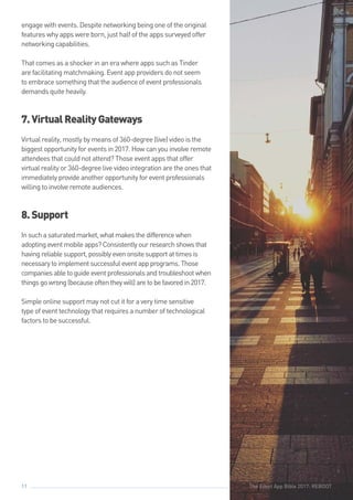 The Event App Bible 2017: REBOOT11
engage with events. Despite networking being one of the original
features why apps were born, just half of the apps surveyed offer
networking capabilities.
That comes as a shocker in an era where apps such as Tinder
are facilitating matchmaking. Event app providers do not seem
to embrace something that the audience of event professionals
demands quite heavily.
7.VirtualRealityGateways
Virtual reality, mostly by means of 360-degree (live) video is the
biggest opportunity for events in 2017. How can you involve remote
attendees that could not attend? Those event apps that offer
virtual reality or 360-degree live video integration are the ones that
immediately provide another opportunity for event professionals
willing to involve remote audiences.
8.Support
Insuchasaturatedmarket,whatmakesthedifferencewhen
adoptingeventmobileapps?Consistentlyourresearchshowsthat
havingreliablesupport,possiblyevenonsitesupportattimesis
necessarytoimplementsuccessfuleventappprograms.Those
companiesabletoguideeventprofessionalsandtroubleshootwhen
thingsgowrong(becauseoftentheywill)aretobefavoredin2017.
Simple online support may not cut it for a very time sensitive
type of event technology that requires a number of technological
factors to be successful.
The Event App Bible 2017: REBOOT
 
