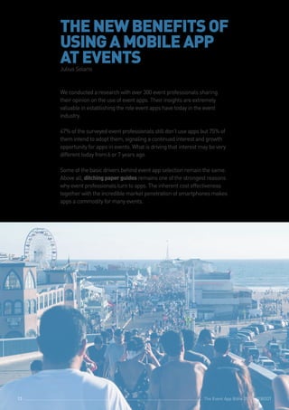 The Event App Bible 2017: REBOOT13
THENEWBENEFITSOF
USINGAMOBILEAPP
ATEVENTSJulius Solaris
We conducted a research with over 300 event professionals sharing
their opinion on the use of event apps. Their insights are extremely
valuable in establishing the role event apps have today in the event
industry.
47% of the surveyed event professionals still don’t use apps but 75% of
them intend to adopt them, signaling a continued interest and growth
opportunity for apps in events. What is driving that interest may be very
different today from 6 or 7 years ago.
Some of the basic drivers behind event app selection remain the same.
Above all, ditchingpaperguides remains one of the strongest reasons
why event professionals turn to apps. The inherent cost effectiveness
together with the incredible market penetration of smartphones makes
apps a commodity for many events.
The Event App Bible 2017: REBOOT13
 