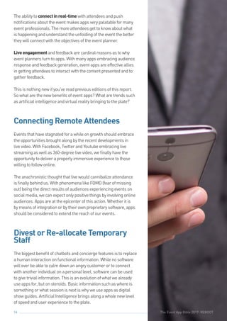 The Event App Bible 2017: REBOOT14
The ability to connectinreal-time with attendees and push
notifications about the event makes apps very palatable for many
event professionals. The more attendees get to know about what
is happening and understand the unfolding of the event the better
they will connect with the objectives of the event planner.
Liveengagement and feedback are cardinal reasons as to why
event planners turn to apps. With many apps embracing audience
response and feedback generation, event apps are effective allies
in getting attendees to interact with the content presented and to
gather feedback.
This is nothing new if you’ve read previous editions of this report.
So what are the new benefits of event apps? What are trends such
as artificial intelligence and virtual reality bringing to the plate?
Connecting Remote Attendees
Events that have stagnated for a while on growth should embrace
the opportunities brought along by the recent developments in
live video. With Facebook, Twitter and Youtube embracing live
streaming as well as 360-degree live video, we finally have the
opportunity to deliver a properly immersive experience to those
willing to follow online.
The anachronistic thought that live would cannibalize attendance
is finally behind us. With phenomena like FOMO (fear of missing
out) being the direct results of audiences experiencing events on
social media, we can expect only positive things by involving online
audiences. Apps are at the epicenter of this action. Whether it is
by means of integration or by their own proprietary software, apps
should be considered to extend the reach of our events.
Divest or Re-allocate Temporary
Staff
The biggest benefit of chatbots and concierge features is to replace
a human interaction on functional information. While no software
will ever be able to calm down an angry customer or to connect
with another individual on a personal level, software can be used
to give trivial information. This is an evolution of what we already
use apps for, but on steroids. Basic information such as where is
something or what session is next is why we use apps as digital
show guides. Artificial Intelligence brings along a whole new level
of speed and user experience to the plate.
The Event App Bible 2017: REBOOT
 