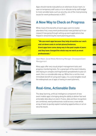 The Event App Bible 2017: REBOOT15
Apps should now be evaluated as an extension of your team, to
save on temporary staff costs or to re-allocate temp staff budget
to more sensible tasks such as security, one of the most pressing
issues for event professionals in 2017.
A New Way to Check on Progress
While most of the benefits of event apps seem to involve
attendees first, many event professionals have pointed out in our
research how going through setting up event applications has
helped in streamlining the event planning process.
“Weuseeventappsbecausetheyhelpstreamlineourwork
andcutdowncostsincertainplaces/instances.
Eventappshavecomealongwayinthepastcoupleofyears
andtheyhavechangedthewholewayweworkasevent
professionals.”
Sean Mash, Social Media Marketing Manager, Grooveyard Event
Management
Many apps offer very visual project management tools and
progress monitoring tools. For a great part of the event industry,
still relying on complex and fragmented spreadsheets to plan an
event, this is a considerable step up. While this is not the most
immediate benefit of using event apps, it is a very tangible result
the widespread use of apps is having on event planners.
Real-time, Actionable Data
The deep learning, artificial intelligence component of new
event mobile apps is bringing along the ability to deliver fast and
actionable data about an event. If voice, data and face recognition
are combined, event professionals could access a new whole
array of tools to quickly exploit marketing opportunities or act on
security issues.
The Event App Bible 2017: REBOOT1515
 