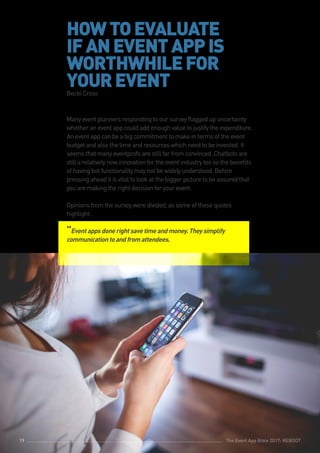 The Event App Bible 2017: REBOOT19
HOWTOEVALUATE
IFANEVENTAPPIS
WORTHWHILEFOR
YOUREVENTBecki Cross
Many event planners responding to our survey flagged up uncertainty
whether an event app could add enough value to justify the expenditure.
An event app can be a big commitment to make in terms of the event
budget and also the time and resources which need to be invested. It
seems that many eventprofs are still far from convinced. Chatbots are
still a relatively new innovation for the event industry too so the benefits
of having bot functionality may not be widely understood. Before
pressing ahead it is vital to look at the bigger picture to be assured that
you are making the right decision for your event.
Opinions from the survey were divided, as some of these quotes
highlight:
“Eventappsdonerightsavetimeandmoney.Theysimplify
communicationtoandfromattendees.
The Event App Bible 2017: REBOOT19
 