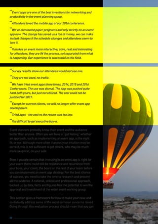 The Event App Bible 2017: REBOOT20 The Event App Bible 2017: REBOOT
“Eventappsareoneofthebestinventionsfornetworkingand
productivityintheeventplanningspace.
“Attendeeslovedthemobileappatour2016conference.
“We’veeliminatedpaperprogramsandrelystrictlyonanevent
appnow.Thechangehassavedusatonofmoney,wecanmake
instantchangesiftheschedulechangesandattendeesseemto
loveit.
“Itmakesaneventmoreinteractive,alive,realandinteresting
forattendees,theyareINtheprocess,notseparatedfromwhat
ishappening.Ourexperienceissuccessfulinthisfield.
“Surveyresultsshowourattendeeswouldnotuseone.
“Theyarenotused,notraffic.
“Wehavetriedeventappsthreetimes,2014,2015and2016
Conferences.Theusewasdismal.TheAppwaspushedquite
hardbothyears,butjustnotutilized.Thecostcouldnotbe
justifiedfor2017.
“Exceptforcurrentclients,wewillnolongeroffereventapp
development.
“Triedapps-thecostvsthereturnwastoolow.
“Itisdifficulttogetexecutivebuy-n.
Event planners probably know their event and the audience
better than anyone. Often you will have a “gut feeling” whether
an approach, such as implementing an event app, is the right
fit, or not. Although more often than not your intuition may be
correct, this is not sufficient to get others, who may be much
more skeptical, on your side.
Even if you are certain that investing in an event app is right for
your event there could still be resistance and reluctance from
your boss, your client, the board or the rest of your team before
you can implement an event app strategy. For the best chance
of success, you need to take the time to research and present
all the evidence. A rational, critical and professional approach,
backed up by data, facts and figures has the potential to win the
approval and investment of the wider event working group.
This section gives a framework for how to make your case and
confidently address some of the most common concerns raised.
Going through this evaluation process should mean that you can
 