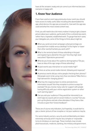 The Event App Bible 2017: REBOOT21
have all the answers ready and can come to an informed decision
everyone is happy with.
1.KnowYourAudience
If you have used an event app previously at your event you should
have access to really useful data including who downloaded the
app, what devices the app was accessed on, how well the app was
used and what the most visited content was.
If not, you will need to be a lot more creative in trying to get a clearer
picture about your audience, particularly if this is a brand new event,
rather than a repeated, established event. To gauge how tech-savvy
your delegates are, some of the things to think about might be:
GG When you send out email campaigns what percentage are
accessed from mobile versus desktop? Is this higher or lower
than other events/markets you work with?
GG What is the seniority level of those attending in the past
and registering to attend for this year? Are they high-level
executives? Operations personnel?
GG What do you know about the audience demographics? Do you
have an idea of the age range of those attending?
GG At past events was interaction on social media high?
GG Is there an active social media interest, following and response?
GG At previous events did you notice people checking their phones?
Did people seem to be using more than one device? Was there a
high demand for charging points?
GG What has the response been to online and electronic
information issued? Are they receptive to online surveys for
example? Do you receive many calls for support with people
having difficulty with your online registration system or other
such warning signs?
GG Can you ask your audience if they would be interested in an
event app via a quick poll on social media or a survey? Can you
pick up the phone and ask a few attendees if they have a few
minutes to give their honest feedback?
These are of course only indicators, but hopefully, it could start to
give a clearer picture of how receptive or not your audience may be.
For some industry sectors, security and confidentiality are taken
extremely seriously and it may be very complex or impossible
to try to introduce an event app. These markets may include
pharmaceuticals, medicine, banking, the military and government.
21
 