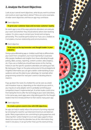 The Event App Bible 2017: REBOOT22
2.AnalyzetheEventObjectives
Look at your overall event objectives; what do you want to achieve
and could an event app help to deliver? Here are some examples
of wider event objectives and how an app may contribute:
GG Event objective
To grow your customer base and increase customer loyalty.
An event app is one of the ways potential attendees can evaluate
your event and whether they should attend, before even booking
a place. It is also a way to cement your brand and company
personality. This could be particularly true if you use a chatbot as
it emulates a human relationship and communications.
GG Event objective
To be seen as the top innovator and thought leader in your
industry.
Using a groundbreaking app or chatbot could help to differentiate
your event from competitors, but most importantly it could also
offer greater feedback and insights from those attending through
polling, Q&A, surveys, reporting, content curation, data analytics,
etc. If you use a chatbot you should have access to the chat log
history to see the specific questions attendees are asking your bot.
By having your finger on the pulse and access to this privileged and
insightful information you can gain a better understanding of your
audience and use this data to your advantage, for example when
programming content for next year’s event or deciding what to
invest in.
If you go down the route of a chatbot this can be seen as a bold
and innovative move as, depending on the industries you work in,
you may be an early adopter and it is probably something your
competitors haven’t implemented yet. A certain kudos could come
from being the first to offer the technology to your event attendees,
in the same way, event apps were a big talking point for the thought
leaders that first introduced them to their events many years ago.
GG Event objective:
To create a green event in line with CSR objectives.
An app can help to vastly reduce the amount of printing required
by removing the need for a printed event brochure and abstract
guide. Many organizations are committing to going paperless and
reducing their carbon footprint so an event app supports these
ideals but ensure that the attendee has all the information they
need in one place. It can go further than just the event printing
The Event App Bible 2017: REBOOT
 