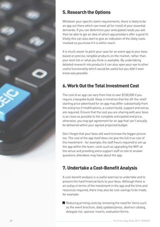 The Event App Bible 2017: REBOOT25
5.ResearchtheOptions
Whatever your specific event requirements, there is likely to be
an app out there which can meet all (or most) of your essential
demands. If you can determine your anticipated needs you will
then be able to get an idea of which app providers offer a good fit.
Vitally this can also start to give an indication of the likely costs
involved so you know if it is within reach.
It is much easier to pitch your case for an event app to your boss
based on precise, tangible products on the market, rather than
your wish list or what you think is available. By undertaking
detailed research into products it can also open your eye to other
useful functionality which would be useful but you didn’t even
know was possible.
6.WorkOuttheTotalInvestmentCost
The cost of an app can vary from free to over $100,000 if you
require a bespoke build. Keep in mind too that the off-the-shelf
starting price advertised for an app may differ substantially from
the end price if modifications, a custom build, support and extras
are required. Ensure that the cost you are sharing with your boss
is as close as possible to the complete anticipated end price,
otherwise, you may get agreement for an app that can’t actually
be delivered within your agreed projected budget.
Don’t forget that your boss will want to know the bigger picture
too. The cost of the app itself does not give the full true cost of
the investment - for example, the staff hours required to set up
the app within the team, costs such as upgrading the WiFi at
the venue and providing extra support staff on site to answer
questions attendees may have about the app.
7.UndertakeaCost-BenefitAnalysis
A cost-benefit analysis is a useful exercise to undertake and to
present the hard financial facts to your boss. Although there is
an outlay in terms of the investment in the app and the time and
resources required, there may also be cost-savings to be made,
for example:
GG Reducing printing costs by removing the need for items such
as the event brochure, daily updates/press, abstract catalog,
delegate list, sponsor inserts, evaluation forms.
25
 