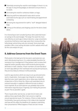 The Event App Bible 2017: REBOOT26
GG Potentially removing the need for event badges if check in is via
the app or only printing badges on demand to ensure there is
no waste.
GG Eliminating the need for conference folders or bags.
GG Reducing staff time dedicated to tasks which can be
automated via the app such as matchmaking and appointment
scheduling.
GG Removing the requirement for staff to “stuff” delegate folders/
bags.
GG Cutting out the delivery and shipping costs for the items listed
above.
It is interesting to start considering these other potential knock-
on savings to the event budget. The larger the event the more
cost effective an event app is likely to become. Large conventions
sometimes find that an event app saves them money when the
hefty design and printing costs are removed. Some event app
providers offer a cost saving calculator via their website which will
do this cost analysis for you.
8.AddressConcernsfromtheEventTeam
Particularly in the lead up to the live event, event planners can
work ridiculously long hours. It is understandable therefore for
resistance from management if they believe it will increase their
wage bill and/or possibly reduce staff morale by placing extra
demands on staff. Likewise, if team members are worried about
an event app adding to their workload and causing extra pressure,
they are less likely to embrace it enthusiastically.
Look for app solutions which are easy to set up and avoid extra
work or duplication. Some apps may integrate or easily pull
data from your event registration site or allow easy importing
of data from a CSV or Excel file. Others will need data to be re-
entered manually or supplied in different formats to allow it
to be imported. As an event planner you probably have all the
information required at your fingertips, but making this process
as pain-free as possible is good.
There may be other worries too, so take time to listen and
address these specifically. Other real concerns might be
around operational issues. For instance, if there is slide sharing
functionality, how quick and easy is it for slides to be imported
and how will this affect the deadlines for speakers submitting
their presentations? What happens if there are last-minute
The Event App Bible 2017: REBOOT
 