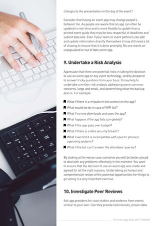 The Event App Bible 2017: REBOOT27
changes to the presentation on the day of the event?
Consider that having an event app may change people’s
behavior too. As people are aware that an app can often be
updated in real-time and is more flexible to update than a
printed event guide they may be less respectful of deadlines and
submit data late. Even if your team or event partners can add
and update information directly themselves it may still need a lot
of chasing to ensure that it is done promptly. No one wants an
unpopulated or out of date event app.
9.UndertakeaRiskAnalysis
Appreciate that there are potential risks in taking the decision
to use an event app or any event technology, and be prepared
to answer tricky questions from your boss. It may help to
undertake a written risk analysis addressing some common
concerns, large and small, and determining what the backup
plan is. For example:
GG What if there is a mistake in the content on the app?
GG What would we do in case of WiFi fail?
GG What if no one downloads and uses the app?
GG What happens if the app fails completely?
GG What if the app goes over budget?
GG What if there is a data security breach?
GG What if we find it is incompatible with specific phones/
operating systems?
GG What if the bot can’t answer the attendees’ queries?
By looking at the worse case scenarios you will be better placed
to deal with any problems effectively in the moment. You want
to ensure that the decision to use an event app was made and
agreed for all the right reasons. Undertaking an honest and
comprehensive review of the potential opportunities for things to
go wrong is a very important exercise.
10.InvestigatePeerReviews
Ask app providers for case studies and evidence from events
similar to your own. Can they provide testimonials, proven data
27
 