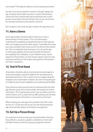 The Event App Bible 2017: REBOOT28
and reviews? This body of evidence can be revealing and useful.
You don’t just want to take their word for it though. Ideally, the
app company may be able to put you in contact with previous
clients who have used the app and are willing to have a short,
private conversation with you and your boss so you can find out
the low down and discuss any specific concerns.
Don’t forget to check how the app is rated in the app stores too.
11.HaveaDemo
Every app provider should be able to invite you to have a
demonstration of their product. This is the best way to
understand the capabilities and potential that an event app can
offer and navigate around the back system. If possible encourage
your boss and wider team to join you for the demo of the product
too. This can hopefully show how easy it is to set up the app,
to make quick updates and also demonstrate the features
and capability that a delegate, or your different users, would
experience.The provider can also answer specific concerns and
questions and focus on the unique selling points of the product
over their competitors.
12.TestItFirstHand
All providers should be able to recommend a live event app for a
similar event project using their platform for event planners to
download and test out. This is useful in terms of appreciating the
navigation and customization, however, this won’t necessarily give
an insight to any live event capability such as polling and live Q&A.
If you attend an event yourself and are impressed with the event
app they are using, find out the provider and enquire for further
information. This is particularly useful if you are able to test first-
hand functions such as slide sharing, Q&A, polling, lead retrieval
and location based notifications in a live event environment.
When creating your own app some providers also offer a test
version or a 14-day free trial so you can see exactly what your
app could look like, before committing to any payment.
13.SetUpaFocusGroup
It is important to find out what your key stakeholders think, be
they exhibitors, sponsors, speakers, attendees or event staff.
Consider having a small focus group to gauge the reaction
The Event App Bible 2017: REBOOT
 