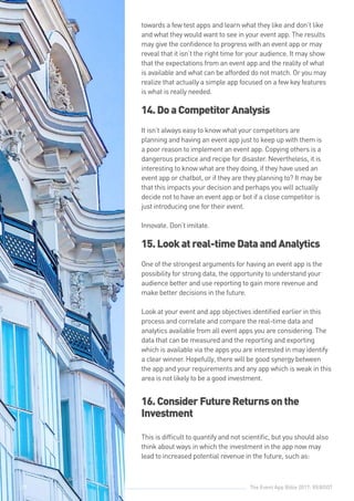The Event App Bible 2017: REBOOT29
towards a few test apps and learn what they like and don’t like
and what they would want to see in your event app. The results
may give the confidence to progress with an event app or may
reveal that it isn’t the right time for your audience. It may show
that the expectations from an event app and the reality of what
is available and what can be afforded do not match. Or you may
realize that actually a simple app focused on a few key features
is what is really needed.
14.DoaCompetitorAnalysis
It isn’t always easy to know what your competitors are
planning and having an event app just to keep up with them is
a poor reason to implement an event app. Copying others is a
dangerous practice and recipe for disaster. Nevertheless, it is
interesting to know what are they doing, if they have used an
event app or chatbot, or if they are they planning to? It may be
that this impacts your decision and perhaps you will actually
decide not to have an event app or bot if a close competitor is
just introducing one for their event.
Innovate. Don’t imitate.
15.Lookatreal-timeDataandAnalytics
One of the strongest arguments for having an event app is the
possibility for strong data, the opportunity to understand your
audience better and use reporting to gain more revenue and
make better decisions in the future.
Look at your event and app objectives identified earlier in this
process and correlate and compare the real-time data and
analytics available from all event apps you are considering. The
data that can be measured and the reporting and exporting
which is available via the apps you are interested in may identify
a clear winner. Hopefully, there will be good synergy between
the app and your requirements and any app which is weak in this
area is not likely to be a good investment.
16.ConsiderFutureReturnsonthe
Investment
This is difficult to quantify and not scientific, but you should also
think about ways in which the investment in the app now may
lead to increased potential revenue in the future, such as:
29
 