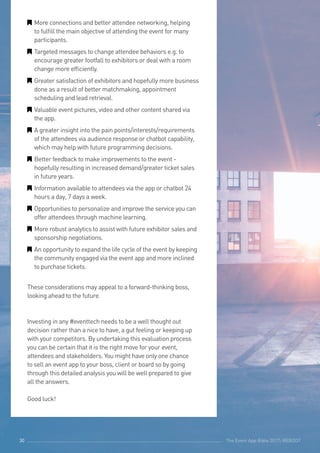 The Event App Bible 2017: REBOOT30
GG More connections and better attendee networking, helping
to fulfill the main objective of attending the event for many
participants.
GG Targeted messages to change attendee behaviors e.g. to
encourage greater footfall to exhibitors or deal with a room
change more efficiently.
GG Greater satisfaction of exhibitors and hopefully more business
done as a result of better matchmaking, appointment
scheduling and lead retrieval.
GG Valuable event pictures, video and other content shared via
the app.
GG A greater insight into the pain points/interests/requirements
of the attendees via audience response or chatbot capability,
which may help with future programming decisions.
GG Better feedback to make improvements to the event -
hopefully resulting in increased demand/greater ticket sales
in future years.
GG Information available to attendees via the app or chatbot 24
hours a day, 7 days a week.
GG Opportunities to personalize and improve the service you can
offer attendees through machine learning.
GG More robust analytics to assist with future exhibitor sales and
sponsorship negotiations.
GG An opportunity to expand the life cycle of the event by keeping
the community engaged via the event app and more inclined
to purchase tickets.
These considerations may appeal to a forward-thinking boss,
looking ahead to the future.
Investing in any #eventtech needs to be a well thought out
decision rather than a nice to have, a gut feeling or keeping up
with your competitors. By undertaking this evaluation process
you can be certain that it is the right move for your event,
attendees and stakeholders. You might have only one chance
to sell an event app to your boss, client or board so by going
through this detailed analysis you will be well prepared to give
all the answers.
Good luck!
The Event App Bible 2017: REBOOT30
 