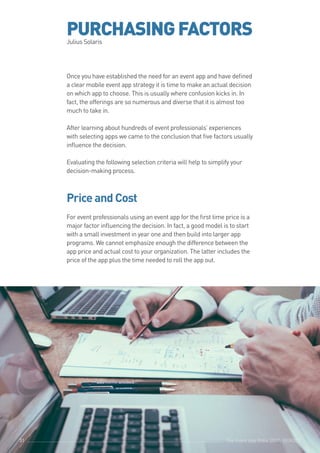 The Event App Bible 2017: REBOOT31
PURCHASINGFACTORSJulius Solaris
Once you have established the need for an event app and have defined
a clear mobile event app strategy it is time to make an actual decision
on which app to choose. This is usually where confusion kicks in. In
fact, the offerings are so numerous and diverse that it is almost too
much to take in.
After learning about hundreds of event professionals’ experiences
with selecting apps we came to the conclusion that five factors usually
influence the decision.
					
Evaluating the following selection criteria will help to simplify your
decision-making process.
		 	 	 		
Price and Cost
					
For event professionals using an event app for the first time price is a
major factor influencing the decision. In fact, a good model is to start
with a small investment in year one and then build into larger app
programs. We cannot emphasize enough the difference between the
app price and actual cost to your organization. The latter includes the
price of the app plus the time needed to roll the app out.
					
The Event App Bible 2017: REBOOT31
 