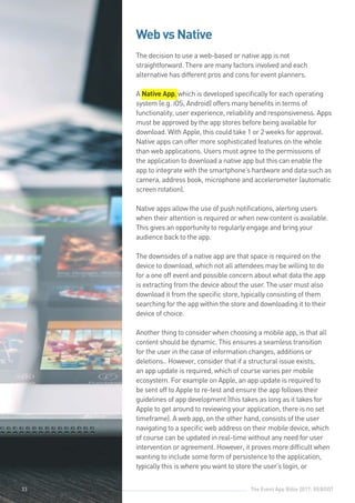 The Event App Bible 2017: REBOOT33
Web vs Native
The decision to use a web-based or native app is not
straightforward. There are many factors involved and each
alternative has different pros and cons for event planners.
A Native App, which is developed specifically for each operating
system (e.g. iOS, Android) offers many benefits in terms of
functionality, user experience, reliability and responsiveness. Apps
must be approved by the app stores before being available for
download. With Apple, this could take 1 or 2 weeks for approval.
Native apps can offer more sophisticated features on the whole
than web applications. Users must agree to the permissions of
the application to download a native app but this can enable the
app to integrate with the smartphone’s hardware and data such as
camera, address book, microphone and accelerometer (automatic
screen rotation).
Native apps allow the use of push notifications, alerting users
when their attention is required or when new content is available.
This gives an opportunity to regularly engage and bring your
audience back to the app.
The downsides of a native app are that space is required on the
device to download, which not all attendees may be willing to do
for a one off event and possible concern about what data the app
is extracting from the device about the user. The user must also
download it from the specific store, typically consisting of them
searching for the app within the store and downloading it to their
device of choice.
Another thing to consider when choosing a mobile app, is that all
content should be dynamic. This ensures a seamless transition
for the user in the case of information changes, additions or
deletions.. However, consider that if a structural issue exists,
an app update is required, which of course varies per mobile
ecosystem. For example on Apple, an app update is required to
be sent off to Apple to re-test and ensure the app follows their
guidelines of app development (this takes as long as it takes for
Apple to get around to reviewing your application, there is no set
timeframe). A web app, on the other hand, consists of the user
navigating to a specific web address on their mobile device, which
of course can be updated in real-time without any need for user
intervention or agreement. However, it proves more difficult when
wanting to include some form of persistence to the application,
typically this is where you want to store the user’s login, or
33
 
