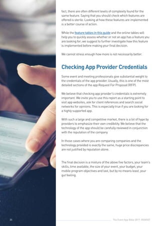 The Event App Bible 2017: REBOOT35
fact, there are often different levels of complexity found for the
same feature. Saying that you should check which features are
offered is sterile. Looking at how these features are implemented
is a better course of action.
					
While the feature tables in this guide and the online tables will
help you to quickly assess whether or not an app has a feature you
are looking for, we suggest to further investigate how this feature
is implemented before making your final decision.		
We cannot stress enough how more is not necessarily better.		
	
Checking App Provider Credentials
					
Some event and meeting professionals give substantial weight to
the credentials of the app provider. Usually, this is one of the most
detailed sections of the app Request For Proposal (RFP).
We believe that checking app provider’s credentials is extremely
important. We invite you to use this report as a starting point to
visit app websites, ask for client references and search social
networks for opinions. This is especially true if you are looking for
a highly supported app.
					
With such a large and competitive market, there is a lot of hype by
providers to emphasize their own credibility. We believe that the
technology of the app should be carefully reviewed in conjunction
with the reputation of the company.
					
In those cases where you are comparing companies and the
technology provided is exactly the same, huge price discrepancies
are not justified by reputation alone.
The final decision is a mixture of the above five factors, your team’s
skills, time available, the size of your event, your budget, your
mobile program objectives and last, but by no means least, your
gut feeling.
35
 
