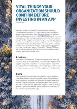 The Event App Bible 2017: REBOOT36
VITALTHINGSYOUR
ORGANIZATIONSHOULD
CONFIRMBEFORE
INVESTINGINANAPPBecki Cross
There are several vital pieces of information which should be
confirmed internally within your organization or event team before
progressing your event app. If the evaluation process has confirmed
that implementing an event app is the right thing to do it will also have
opened dialogue and helped to start defining your requirements more
clearly, which may differ entirely from what you originally thought your
needs would be. At this stage, if you can determine answers to these
vital questions before approaching (or re-opening) discussions with
event app providers and issuing a Request For Proposal (RFP), you
will be in a much stronger position to communicate your event app
strategy and achieve what you want.
Priorities
From the evaluation process, your priorities for having an event app
should be much clearer to everyone. If you can list the importance or
weighting of your main objectives for having an app this will make it
easier to shortlist the potential app solutions that fit your criteria and
to ensure everyone is in agreement and support of the final decision.
Users
If you have identified users with different needs, certain app users
may take priority. For example, the needs of your paying partners -
such as sponsors and exhibitors - may need to be given preference
over the things your attendees would ideally like to see in the app.
You may be happy with one app to meet everyone’s needs or you may
prefer to segment how different groups use and access the app, so
this needs to be given some thought.
The Event App Bible 2017: REBOOT36
 