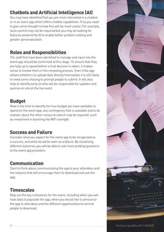The Event App Bible 2017: REBOOT37
Chatbots and Artificial Intelligence (AI)
You may have identified that you are most interested in a chatbot
or in an event app which offers chatbot capabilities. If so you need
to give some thought to how this will be most useful. For example,
voice control may not be required but you may be looking for
features powered by AI to enable better problem solving and
greater personalization.
Roles and Responsibilities
The staff that have been identified to manage and input into the
event app should be confirmed at this stage. To ensure that they
are fully up to speed before a final decision is taken, it makes
sense to involve them in the reviewing process. Even if the app
allows exhibitors to upload data directly themselves it is still likely
to need some chasing to prompt people to submit. It will also
help to identify early on who will be responsible for updates and
queries on site at the live event.
Budget
Now is the time to identify the true budget you have available to
spend on the event app, any contingency that is available and to be
realistic about the other resources which may be required, such
as investment in boosting the WiFi strength.
Success and Failure
Consider what you expect for the event app to be recognized as
a success, and what would be seen as a failure. By visualizing
different outcomes you will be able to ask more probing questions
to the event app providers.
Communication
Start to think about communicating the app to your attendees and
the reasons that will encourage them to download and use the
app.
Timescales
Map out the key milestones for the event, including when you will
have data to populate the app, when you would like to announce
the app to attendees and the different opportunities to remind
people to download.
The Event App Bible 2017: REBOOT
 