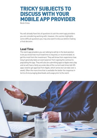 The Event App Bible 2017: REBOOT39
TRICKYSUBJECTSTO
DISCUSSWITHYOUR
MOBILEAPPPROVIDERBecki Cross
You will already have lots of questions to ask the event app providers
you are considering working with, however, this section highlights
some difficult questions you may also want to discuss before making
a final decision.
Lead Time
The event app providers you are talking to will be in the best position
to let you know how much lead time is required, or recommended, to
get the most from the investment. They will know from experience how
long it generally takes an event planner from signing the contract to
populating the app. They will also be submitting apps to Apple every day
and so will have a fairly accurate idea of the current wait times (all iOS
apps need to get approval from Apple, which varies but can take over a
week). Often the more time that is available the better the response in
terms of encouraging downloads and usage prior to the event.
The Event App Bible 2017: REBOOT3939
 
