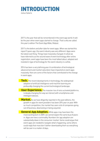 The Event App Bible 2017: REBOOT4
INTRODUCTIONJulius Solaris
2017 is the year that will be remembered in the event app world. It will
be the year when event apps started to change. That is why we called
this year’s edition The Event App Bible, Reboot.
2017 is the before and after date for event apps. When we started this
report 5 years ago, the event industry was very different. Apps were
the latest cool thing. Things have massively changed. In what we
have referred to as the second wave of event technology after online
registration, event apps have been the most talked about, adopted and
invested in type of technology for the event industry in a while.
2016 has been a very defining year. A combination of technological
advancement and market saturation have impacted on event apps
massively. Here are some of the factors that contributed to the change
in event apps:
Tech.The recent developments in technology, the widespread
adoption of artificial intelligence and machine learning are
profoundly changing the current technological landscape.
UserExperience.The massive rise of voice activated platforms
is deeply changing the way we interact with smartphones and
intelligent devices.
Market.As we have diligently reported in the past editions, the
growth in apps for event providers has been 20% year on year. With
so much competition, the market has seen a lot of companies going
out of business, downsizing or being acquired.
GeneralAppAdoption.While apps may have been the
most exciting tech in 2009, we cannot expect the same buzz 8 years
in. Apps are now a commodity. Numbers for app adoption are
substantially down in the consumer market. Some could argue that
event apps are needed to navigate what’s happening, some others
could reply that most don’t bother downloading them as everything
will be over in a matter of days.
 